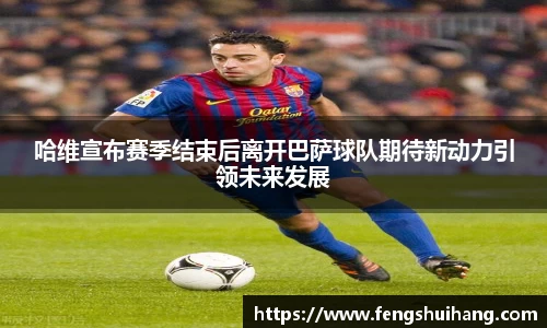 哈维宣布赛季结束后离开巴萨球队期待新动力引领未来发展